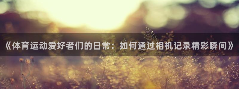 oety欧亿：《体育运动爱好者们的日常：如何通过相机记录精彩瞬间》